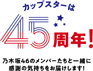カップスターは45周年！乃木坂46のメンバーたちと一緒に感謝の気持ちをお届けします！